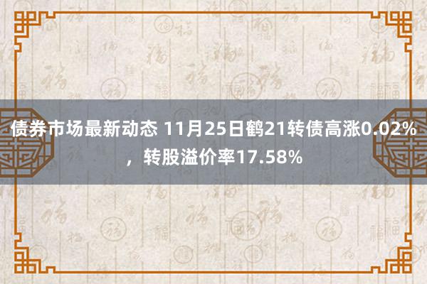 债券市场最新动态 11月25日鹤21转债高涨0.02%，转股溢价率17.58%