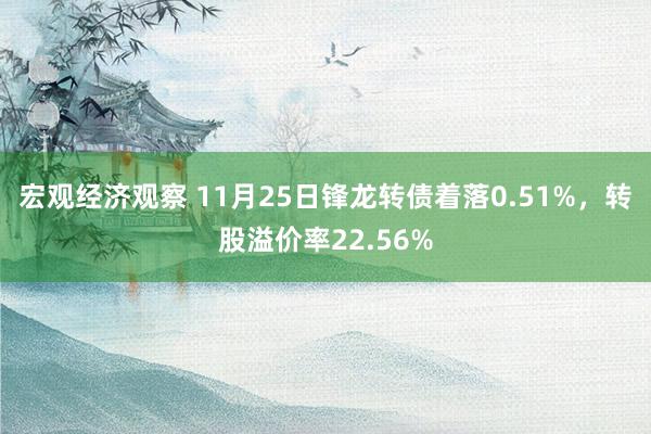 宏观经济观察 11月25日锋龙转债着落0.51%，转股溢价率22.56%