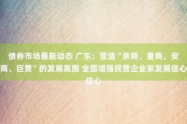 债券市场最新动态 广东：营造“亲商、重商、安商、巨贾”的发展氛围 全面增强民营企业家发展信心