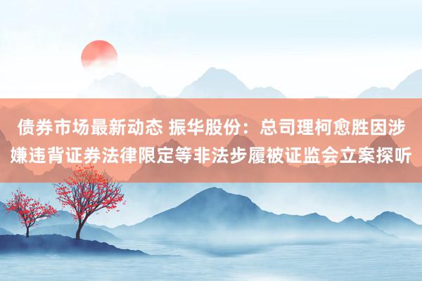 债券市场最新动态 振华股份：总司理柯愈胜因涉嫌违背证券法律限定等非法步履被证监会立案探听