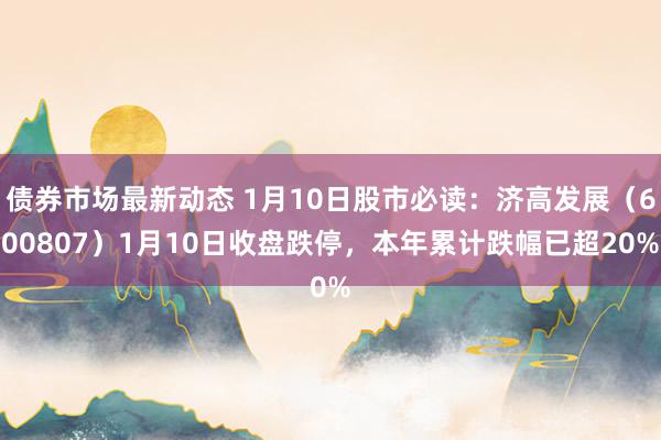 债券市场最新动态 1月10日股市必读：济高发展（600807）1月10日收盘跌停，本年累计跌幅已超20%