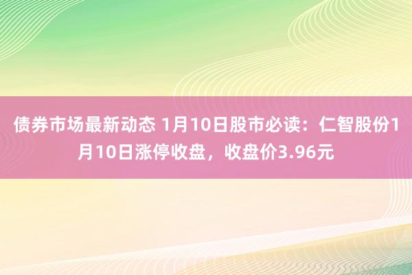 债券市场最新动态 1月10日股市必读：仁智股份1月10日涨停收盘，收盘价3.96元