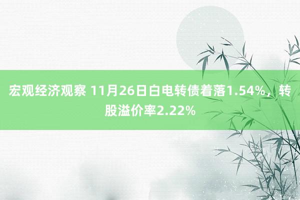 宏观经济观察 11月26日白电转债着落1.54%，转股溢价率2.22%