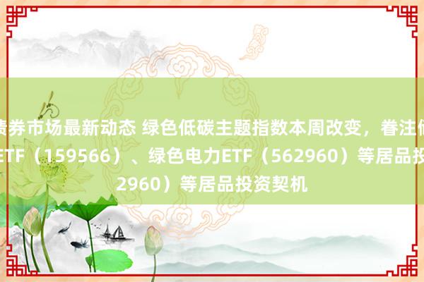 债券市场最新动态 绿色低碳主题指数本周改变，眷注储能电板ETF（159566）、绿色电力ETF（562960）等居品投资契机