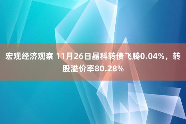 宏观经济观察 11月26日晶科转债飞腾0.04%，转股溢价率80.28%