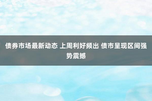 债券市场最新动态 上周利好频出 债市呈现区间强势震撼