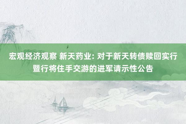 宏观经济观察 新天药业: 对于新天转债赎回实行暨行将住手交游的进军请示性公告