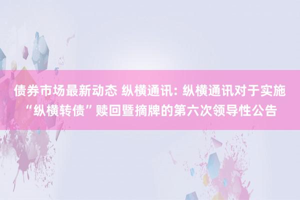 债券市场最新动态 纵横通讯: 纵横通讯对于实施“纵横转债”赎回暨摘牌的第六次领导性公告