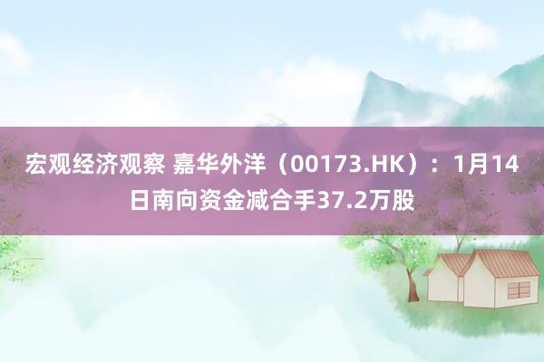 宏观经济观察 嘉华外洋（00173.HK）：1月14日南向资金减合手37.2万股