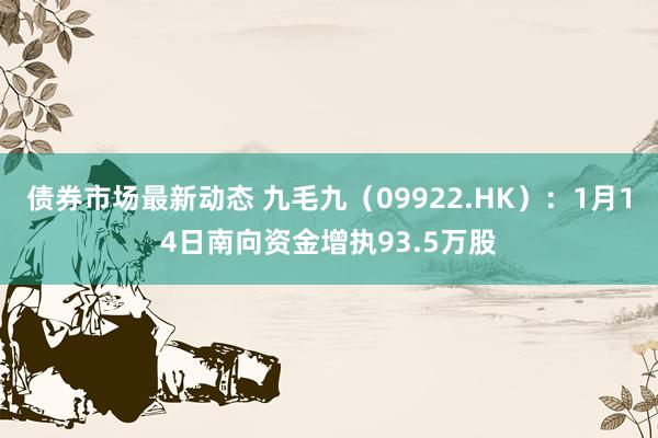 债券市场最新动态 九毛九（09922.HK）：1月14日南向资金增执93.5万股