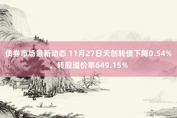 债券市场最新动态 11月27日天创转债下降0.54%，转股溢价率649.15%