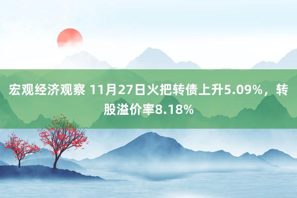 宏观经济观察 11月27日火把转债上升5.09%，转股溢价率8.18%