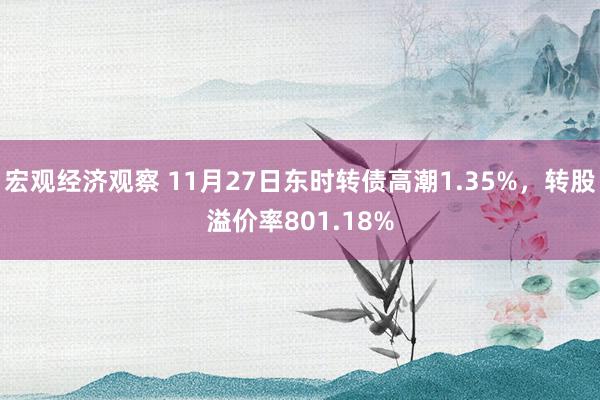 宏观经济观察 11月27日东时转债高潮1.35%，转股溢价率801.18%