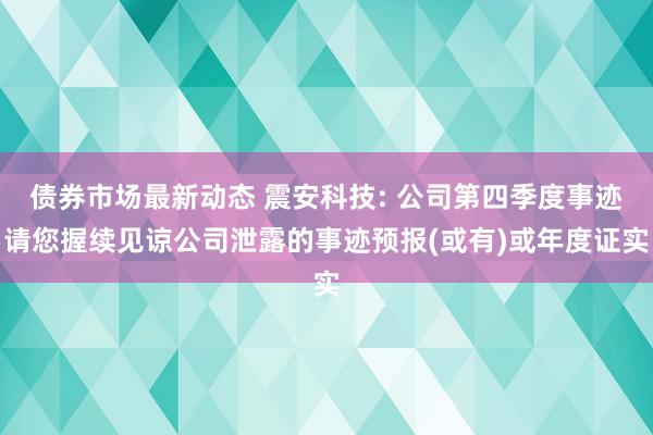 债券市场最新动态 震安科技: 公司第四季度事迹请您握续见谅公司泄露的事迹预报(或有)或年度证实