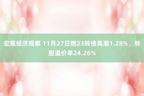 宏观经济观察 11月27日燃23转债高潮1.28%，转股溢价率24.26%