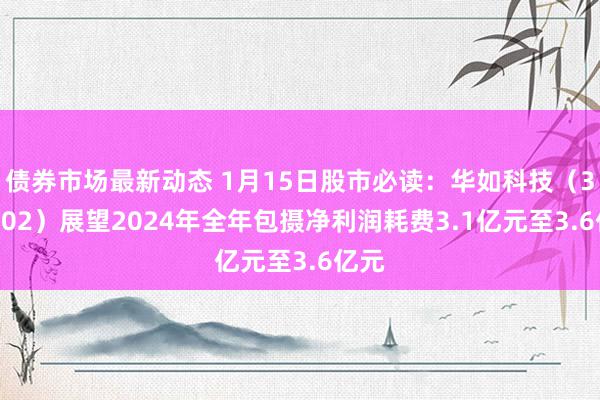 债券市场最新动态 1月15日股市必读：华如科技（301302）展望2024年全年包摄净利润耗费3.1亿元至3.6亿元