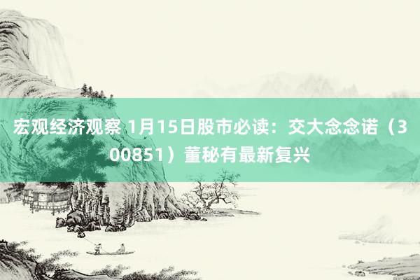 宏观经济观察 1月15日股市必读：交大念念诺（300851）董秘有最新复兴