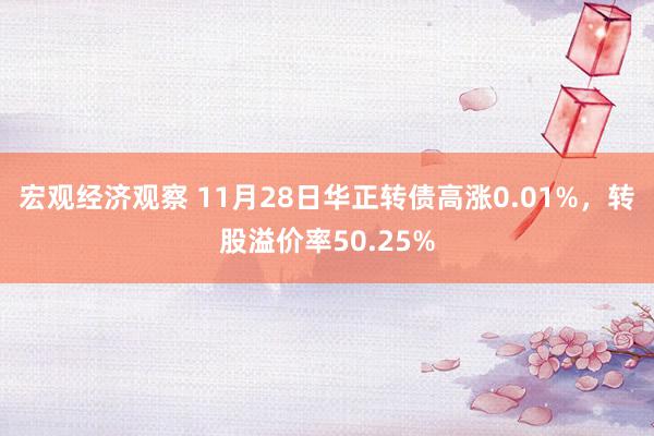 宏观经济观察 11月28日华正转债高涨0.01%，转股溢价率50.25%