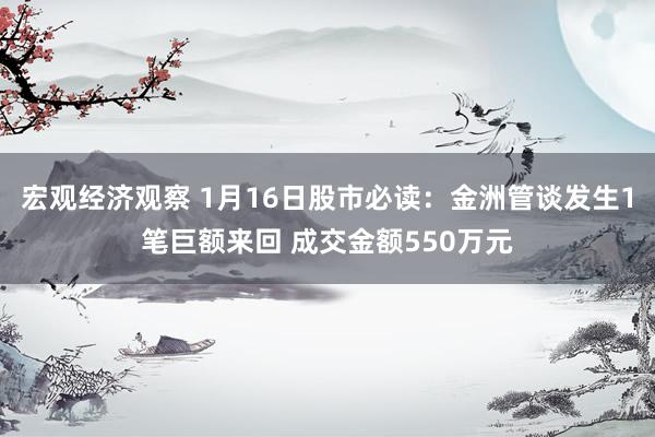 宏观经济观察 1月16日股市必读：金洲管谈发生1笔巨额来回 成交金额550万元