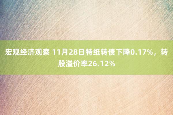 宏观经济观察 11月28日特纸转债下降0.17%，转股溢价率26.12%