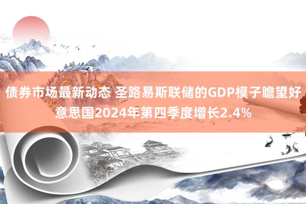 债券市场最新动态 圣路易斯联储的GDP模子瞻望好意思国2024年第四季度增长2.4%