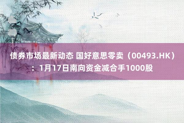 债券市场最新动态 国好意思零卖（00493.HK）：1月17日南向资金减合手1000股