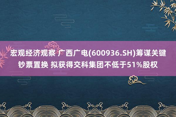 宏观经济观察 广西广电(600936.SH)筹谋关键钞票置换 拟获得交科集团不低于51%股权