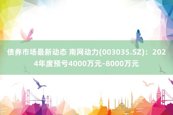 债券市场最新动态 南网动力(003035.SZ)：2024年度预亏4000万元–8000万元