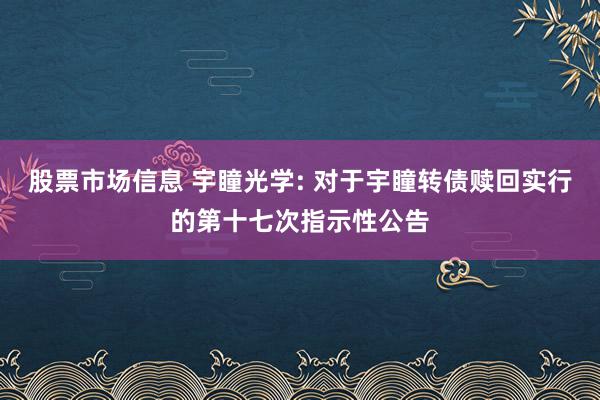 股票市场信息 宇瞳光学: 对于宇瞳转债赎回实行的第十七次指示性公告