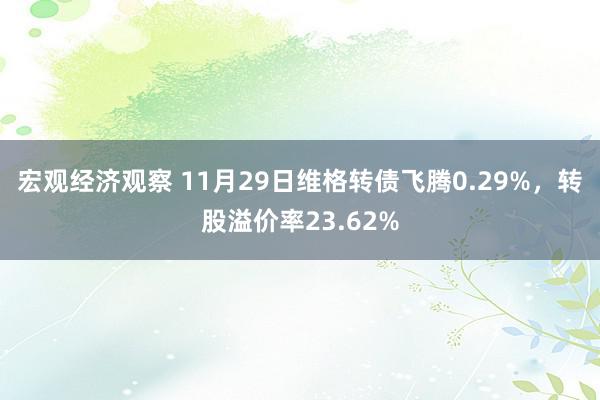 宏观经济观察 11月29日维格转债飞腾0.29%，转股溢价率23.62%