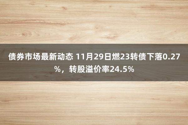 债券市场最新动态 11月29日燃23转债下落0.27%，转股溢价率24.5%