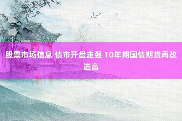 股票市场信息 债市开盘走强 10年期国债期货再改进高