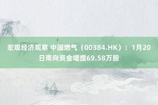 宏观经济观察 中国燃气（00384.HK）：1月20日南向资金增捏69.58万股