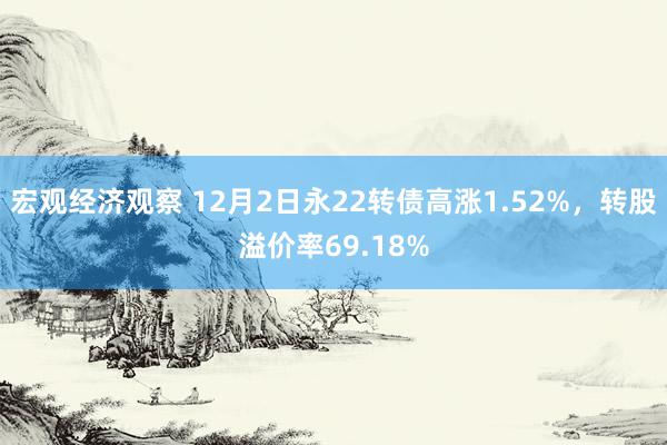 宏观经济观察 12月2日永22转债高涨1.52%，转股溢价率69.18%