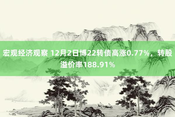 宏观经济观察 12月2日博22转债高涨0.77%，转股溢价率188.91%