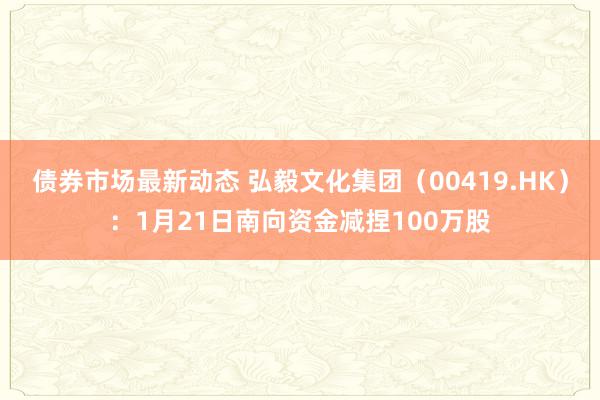 债券市场最新动态 弘毅文化集团（00419.HK）：1月21日南向资金减捏100万股