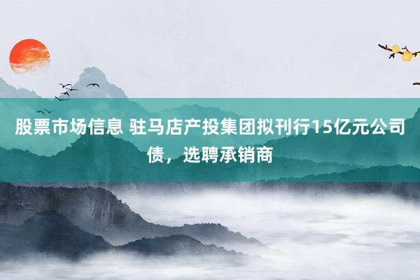 股票市场信息 驻马店产投集团拟刊行15亿元公司债，选聘承销商