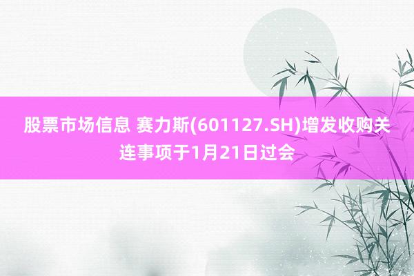 股票市场信息 赛力斯(601127.SH)增发收购关连事项于1月21日过会