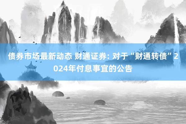 债券市场最新动态 财通证券: 对于“财通转债”2024年付息事宜的公告