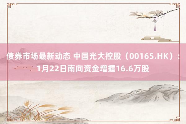 债券市场最新动态 中国光大控股（00165.HK）：1月22日南向资金增握16.6万股