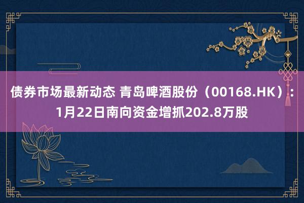 债券市场最新动态 青岛啤酒股份（00168.HK）：1月22日南向资金增抓202.8万股