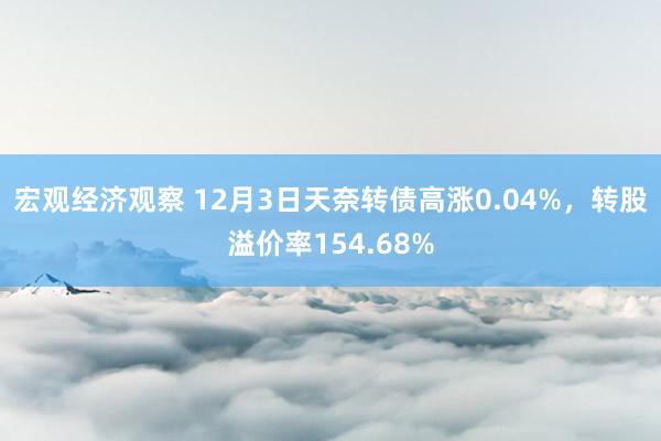 宏观经济观察 12月3日天奈转债高涨0.04%，转股溢价率154.68%