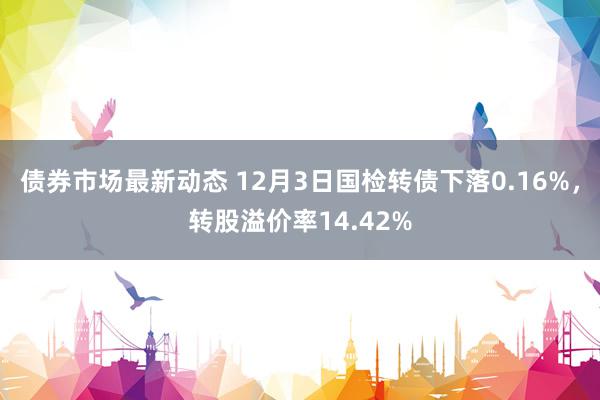 债券市场最新动态 12月3日国检转债下落0.16%，转股溢价率14.42%