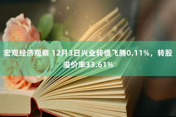 宏观经济观察 12月3日兴业转债飞腾0.11%，转股溢价率33.61%