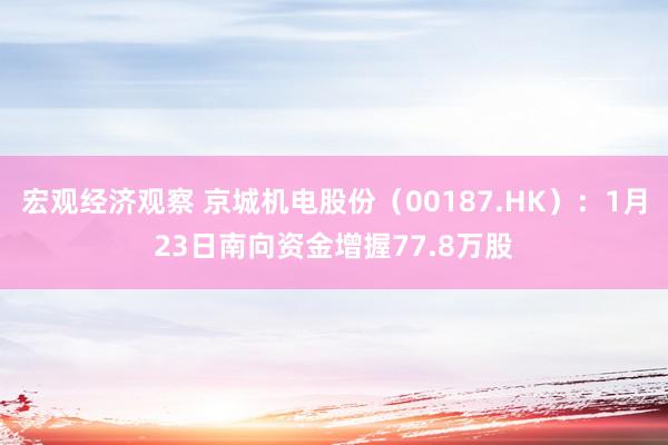 宏观经济观察 京城机电股份（00187.HK）：1月23日南向资金增握77.8万股