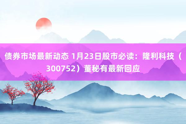 债券市场最新动态 1月23日股市必读：隆利科技（300752）董秘有最新回应