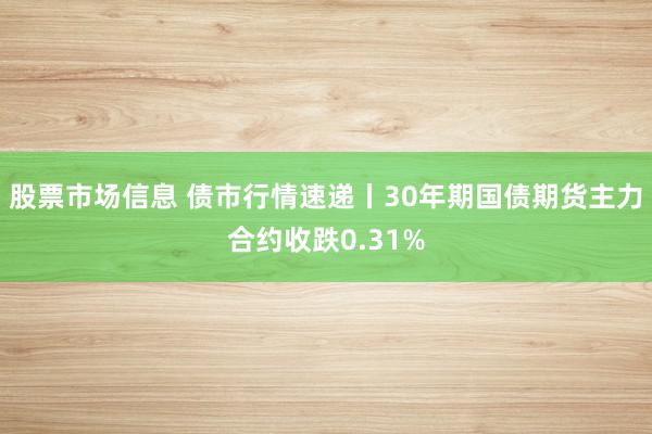 股票市场信息 债市行情速递丨30年期国债期货主力合约收跌0.31%