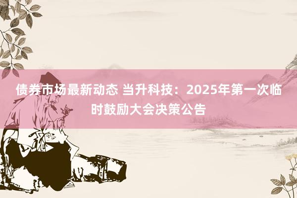 债券市场最新动态 当升科技：2025年第一次临时鼓励大会决策公告