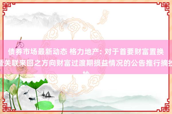 债券市场最新动态 格力地产: 对于首要财富置换暨关联来回之方向财富过渡期损益情况的公告推行摘抄