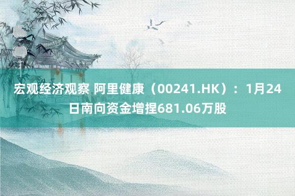 宏观经济观察 阿里健康（00241.HK）：1月24日南向资金增捏681.06万股